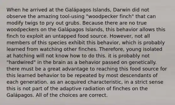 When he arrived at the Galápagos Islands, Darwin did not observe the amazing tool-using "woodpecker finch" that can modify twigs to pry out grubs. Because there are no true woodpeckers on the Galápagos Islands, this behavior allows this finch to exploit an untapped food source. However, not all members of this species exhibit this behavior, which is probably learned from watching other finches. Therefore, young isolated at hatching will not know how to do this. it is probably not "hardwired" in the brain as a behavior passed on genetically. there must be a great advantage to reaching this food source for this learned behavior to be repeated by most descendants of each generation. as an acquired characteristic, in a strict sense this is not part of the adaptive radiation of finches on the Galápagos. All of the choices are correct.