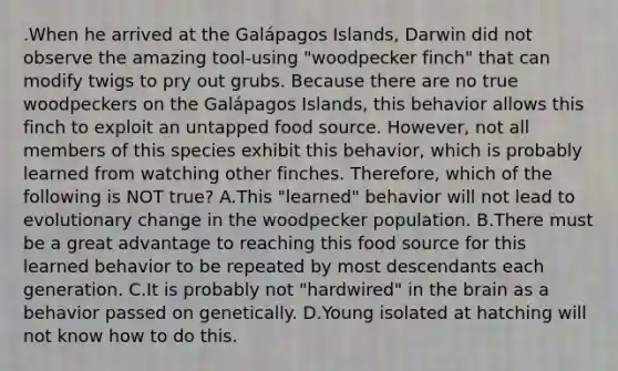 .When he arrived at the Galápagos Islands, Darwin did not observe the amazing tool-using "woodpecker finch" that can modify twigs to pry out grubs. Because there are no true woodpeckers on the Galápagos Islands, this behavior allows this finch to exploit an untapped food source. However, not all members of this species exhibit this behavior, which is probably learned from watching other finches. Therefore, which of the following is NOT true? A.This "learned" behavior will not lead to evolutionary change in the woodpecker population. B.There must be a great advantage to reaching this food source for this learned behavior to be repeated by most descendants each generation. C.It is probably not "hardwired" in <a href='https://www.questionai.com/knowledge/kLMtJeqKp6-the-brain' class='anchor-knowledge'>the brain</a> as a behavior passed on genetically. D.Young isolated at hatching will not know how to do this.