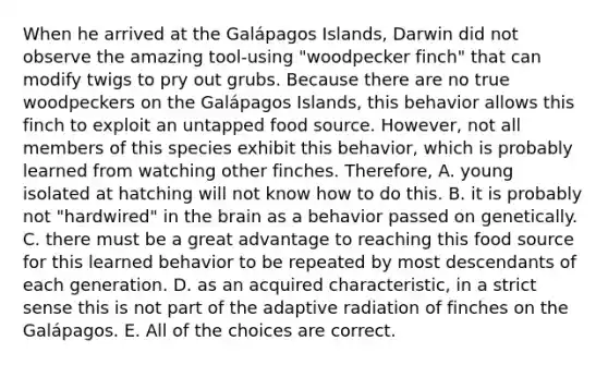 When he arrived at the Galápagos Islands, Darwin did not observe the amazing tool-using "woodpecker finch" that can modify twigs to pry out grubs. Because there are no true woodpeckers on the Galápagos Islands, this behavior allows this finch to exploit an untapped food source. However, not all members of this species exhibit this behavior, which is probably learned from watching other finches. Therefore, A. young isolated at hatching will not know how to do this. B. it is probably not "hardwired" in the brain as a behavior passed on genetically. C. there must be a great advantage to reaching this food source for this learned behavior to be repeated by most descendants of each generation. D. as an acquired characteristic, in a strict sense this is not part of the adaptive radiation of finches on the Galápagos. E. All of the choices are correct.