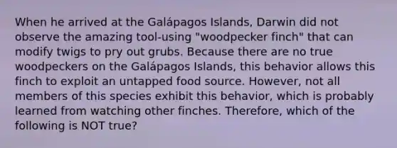 When he arrived at the Galápagos Islands, Darwin did not observe the amazing tool-using "woodpecker finch" that can modify twigs to pry out grubs. Because there are no true woodpeckers on the Galápagos Islands, this behavior allows this finch to exploit an untapped food source. However, not all members of this species exhibit this behavior, which is probably learned from watching other finches. Therefore, which of the following is NOT true?