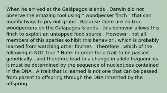 When he arrived at the Galápagos Islands , Darwin did not observe the amazing tool using " woodpecker finch " that can modify twigs to pry out grubs . Because there are no true woodpeckers on the Galápagos Islands , this behavior allows this finch to exploit an untapped food source . However , not all members of this species exhibit this behavior , which is probably learned from watching other finches . Therefore , which of the following is NOT true ? Note: In order for a trait to be passed genetically , and therefore lead to a change in allele frequencies it must be determined by the sequence of nucleotides contained in the DNA . A trait that is learned is not one that can be passed from parent to offspring through the DNA inherited by the offspring .