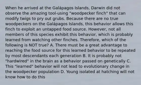 When he arrived at the Galápagos Islands, Darwin did not observe the amazing tool-using "woodpecker finch" that can modify twigs to pry out grubs. Because there are no true woodpeckers on the Galápagos Islands, this behavior allows this finch to exploit an untapped food source. However, not all members of this species exhibit this behavior, which is probably learned from watching other finches. Therefore, which of the following is NOT true? A. There must be a great advantage to reaching the food source for this learned behavior to be repeated by most descendants each generation B. It is probably not "hardwired" in the brain as a behavior passed on genetically C. This "learned" behavior will not lead to evolutionary change in the woodpecker population D. Young isolated at hatching will not know how to do this