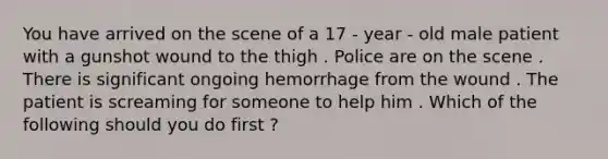 You have arrived on the scene of a 17 - year - old male patient with a gunshot wound to the thigh . Police are on the scene . There is significant ongoing hemorrhage from the wound . The patient is screaming for someone to help him . Which of the following should you do first ?