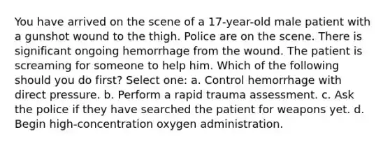 You have arrived on the scene of a 17-year-old male patient with a gunshot wound to the thigh. Police are on the scene. There is significant ongoing hemorrhage from the wound. The patient is screaming for someone to help him. Which of the following should you do first? Select one: a. Control hemorrhage with direct pressure. b. Perform a rapid trauma assessment. c. Ask the police if they have searched the patient for weapons yet. d. Begin high-concentration oxygen administration.