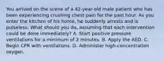 You arrived on the scene of a​ 42-year-old male patient who has been experiencing crushing chest pain for the past hour. As you enter the kitchen of his​ home, he suddenly arrests and is pulseless. What should you​ do, assuming that each intervention could be done​ immediately? A. Start positive pressure ventilations for a minimum of 2 minutes. B. Apply the AED. C. Begin CPR with ventilations. D. Administer​ high-concentration oxygen.