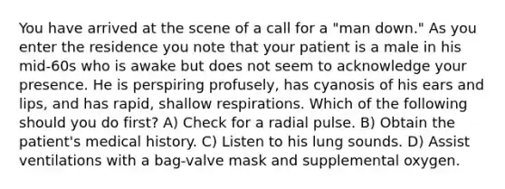 You have arrived at the scene of a call for a "man down." As you enter the residence you note that your patient is a male in his mid-60s who is awake but does not seem to acknowledge your presence. He is perspiring profusely, has cyanosis of his ears and lips, and has rapid, shallow respirations. Which of the following should you do first? A) Check for a radial pulse. B) Obtain the patient's medical history. C) Listen to his lung sounds. D) Assist ventilations with a bag-valve mask and supplemental oxygen.