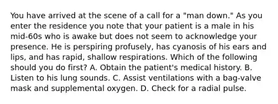 You have arrived at the scene of a call for a​ "man down." As you enter the residence you note that your patient is a male in his​ mid-60s who is awake but does not seem to acknowledge your presence. He is perspiring​ profusely, has cyanosis of his ears and​ lips, and has​ rapid, shallow respirations. Which of the following should you do​ first? A. Obtain the​ patient's medical history. B. Listen to his lung sounds. C. Assist ventilations with a​ bag-valve mask and supplemental oxygen. D. Check for a radial pulse.