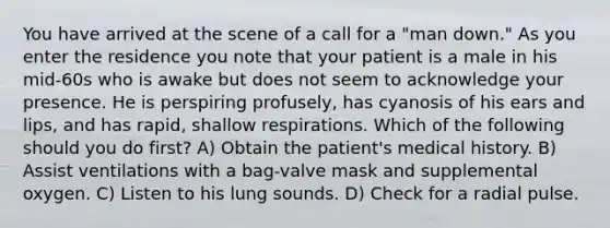 You have arrived at the scene of a call for a "man down." As you enter the residence you note that your patient is a male in his mid-60s who is awake but does not seem to acknowledge your presence. He is perspiring profusely, has cyanosis of his ears and lips, and has rapid, shallow respirations. Which of the following should you do first? A) Obtain the patient's medical history. B) Assist ventilations with a bag-valve mask and supplemental oxygen. C) Listen to his lung sounds. D) Check for a radial pulse.