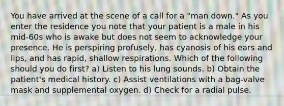 You have arrived at the scene of a call for a "man down." As you enter the residence you note that your patient is a male in his mid-60s who is awake but does not seem to acknowledge your presence. He is perspiring profusely, has cyanosis of his ears and lips, and has rapid, shallow respirations. Which of the following should you do first? a) Listen to his lung sounds. b) Obtain the patient's medical history. c) Assist ventilations with a bag-valve mask and supplemental oxygen. d) Check for a radial pulse.