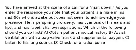 You have arrived at the scene of a call for a "man down." As you enter the residence you note that your patient is a male in his mid-60s who is awake but does not seem to acknowledge your presence. He is perspiring profusely, has cyanosis of his ears and lips, and has rapid, shallow respirations. Which of the following should you do first? A) Obtain patient medical history B) Assist ventilations with a bag-valve mask and supplemental oxygen. C) Listen to his lung sounds D) Check for a radial pulse