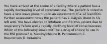 You have arrived at the scene of a facility where a patient has a rapidly decreasing level of consciousness. The patient is noted to have a sine wave present upon an assessment of a 12 lead ECG. Further assessment notes the patient has a dialysis shunt in his left arm. You have elected to intubate and RSI this patient due to respiratory failure and a rapidly declining level of consciousness. Which of the following would NOT be a drug of choice to use in the RSI process? A. Succinylcholine B. Pancuronium C. Rocuronium D. Ketamine