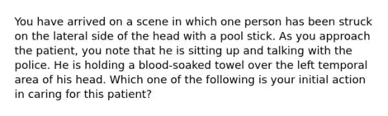 You have arrived on a scene in which one person has been struck on the lateral side of the head with a pool stick. As you approach the patient, you note that he is sitting up and talking with the police. He is holding a blood-soaked towel over the left temporal area of his head. Which one of the following is your initial action in caring for this patient?