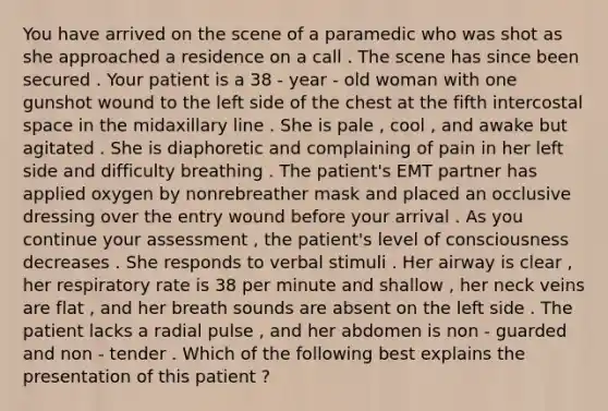 You have arrived on the scene of a paramedic who was shot as she approached a residence on a call . The scene has since been secured . Your patient is a 38 - year - old woman with one gunshot wound to the left side of the chest at the fifth intercostal space in the midaxillary line . She is pale , cool , and awake but agitated . She is diaphoretic and complaining of pain in her left side and difficulty breathing . The patient's EMT partner has applied oxygen by nonrebreather mask and placed an occlusive dressing over the entry wound before your arrival . As you continue your assessment , the patient's level of consciousness decreases . She responds to verbal stimuli . Her airway is clear , her respiratory rate is 38 per minute and shallow , her neck veins are flat , and her breath sounds are absent on the left side . The patient lacks a radial pulse , and her abdomen is non - guarded and non - tender . Which of the following best explains the presentation of this patient ?