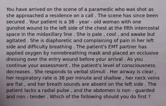 You have arrived on the scene of a paramedic who was shot as she approached a residence on a call . The scene has since been secured . Your patient is a 38 - year - old woman with one gunshot wound to the left side of the chest at the fifth intercostal space in the midaxillary line . She is pale , cool , and awake but agitated . She is diaphoretic and complaining of pain in her left side and difficulty breathing . The patient's EMT partner has applied oxygen by nonrebreathing mask and placed an occlusive dressing over the entry wound before your arrival . As you continue your assessment , the patient's level of consciousness decreases . She responds to verbal stimuli . Her airway is clear , her respiratory rate is 38 per minute and shallow , her neck veins are flat , and her breath sounds are absent on the left side . The patient lacks a radial pulse , and the abdomen is non - guarded and non - tender . Which of the following should you do first ?