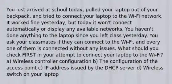 You just arrived at school today, pulled your laptop out of your backpack, and tried to connect your laptop to the Wi-Fi network. It worked fine yesterday, but today it won't connect automatically or display any available networks. You haven't done anything to the laptop since you left class yesterday. You ask your classmates if they can connect to the Wi-Fi, and every one of them is connected without any issues. What should you check FIRST in your attempt to connect your laptop to the Wi-Fi? a) Wireless controller configuration b) The configuration of the access point c) IP address issued by the DHCP server d) Wireless switch on your laptop