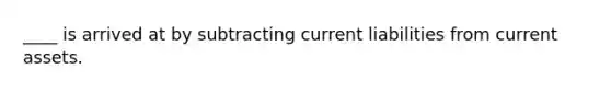 ____ is arrived at by subtracting current liabilities from current assets.