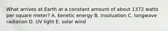 What arrives at Earth at a constant amount of about 1372 watts per square meter? A. kenetic energy B. insoluation C. longwave radiation D. UV light E. solar wind