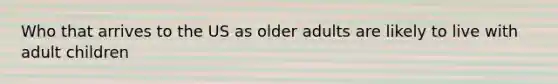 Who that arrives to the US as older adults are likely to live with adult children