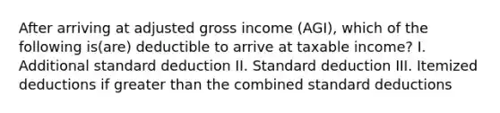 After arriving at adjusted gross income (AGI), which of the following is(are) deductible to arrive at taxable income? I. Additional standard deduction II. Standard deduction III. Itemized deductions if greater than the combined standard deductions