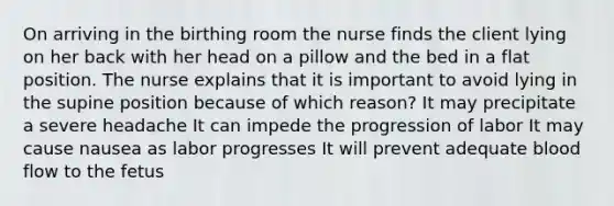 On arriving in the birthing room the nurse finds the client lying on her back with her head on a pillow and the bed in a flat position. The nurse explains that it is important to avoid lying in the supine position because of which reason? It may precipitate a severe headache It can impede the progression of labor It may cause nausea as labor progresses It will prevent adequate blood flow to the fetus