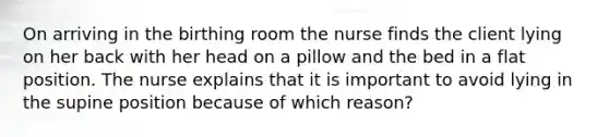 On arriving in the birthing room the nurse finds the client lying on her back with her head on a pillow and the bed in a flat position. The nurse explains that it is important to avoid lying in the supine position because of which reason?