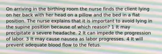 On arriving in the birthing room the nurse finds the client lying on her back with her head on a pillow and the bed in a flat position. The nurse explains that it is important to avoid lying in the supine position because of which reason? 1 It may precipitate a severe headache. 2 It can impede the progression of labor. 3 It may cause nausea as labor progresses. 4 It will prevent adequate blood flow to the fetus.