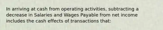 In arriving at cash from operating activities, subtracting a decrease in Salaries and Wages Payable from net income includes the cash effects of transactions that: