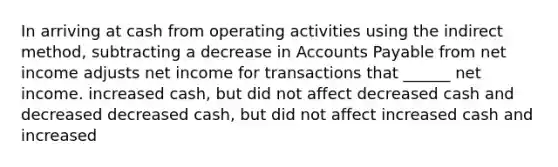 In arriving at cash from operating activities using the indirect method, subtracting a decrease in Accounts Payable from net income adjusts net income for transactions that ______ net income. increased cash, but did not affect decreased cash and decreased decreased cash, but did not affect increased cash and increased