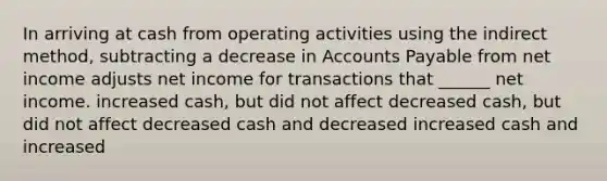 In arriving at cash from operating activities using the indirect method, subtracting a decrease in Accounts Payable from net income adjusts net income for transactions that ______ net income. increased cash, but did not affect decreased cash, but did not affect decreased cash and decreased increased cash and increased