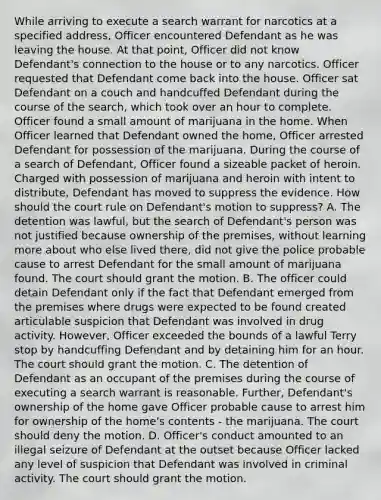 While arriving to execute a search warrant for narcotics at a specified address, Officer encountered Defendant as he was leaving the house. At that point, Officer did not know Defendant's connection to the house or to any narcotics. Officer requested that Defendant come back into the house. Officer sat Defendant on a couch and handcuffed Defendant during the course of the search, which took over an hour to complete. Officer found a small amount of marijuana in the home. When Officer learned that Defendant owned the home, Officer arrested Defendant for possession of the marijuana. During the course of a search of Defendant, Officer found a sizeable packet of heroin. Charged with possession of marijuana and heroin with intent to distribute, Defendant has moved to suppress the evidence. How should the court rule on Defendant's motion to suppress? A. The detention was lawful, but the search of Defendant's person was not justified because ownership of the premises, without learning more about who else lived there, did not give the police probable cause to arrest Defendant for the small amount of marijuana found. The court should grant the motion. B. The officer could detain Defendant only if the fact that Defendant emerged from the premises where drugs were expected to be found created articulable suspicion that Defendant was involved in drug activity. However, Officer exceeded the bounds of a lawful Terry stop by handcuffing Defendant and by detaining him for an hour. The court should grant the motion. C. The detention of Defendant as an occupant of the premises during the course of executing a search warrant is reasonable. Further, Defendant's ownership of the home gave Officer probable cause to arrest him for ownership of the home's contents - the marijuana. The court should deny the motion. D. Officer's conduct amounted to an illegal seizure of Defendant at the outset because Officer lacked any level of suspicion that Defendant was involved in criminal activity. The court should grant the motion.