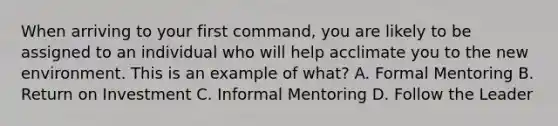 When arriving to your first command, you are likely to be assigned to an individual who will help acclimate you to the new environment. This is an example of what? A. Formal Mentoring B. Return on Investment C. Informal Mentoring D. Follow the Leader