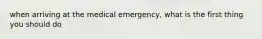 when arriving at the medical emergency, what is the first thing you should do