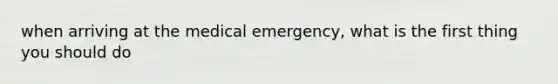 when arriving at the medical emergency, what is the first thing you should do