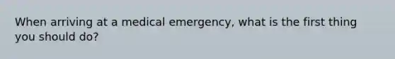 When arriving at a medical emergency, what is the first thing you should do?