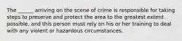 The ______ arriving on the scene of crime is responsible for taking steps to preserve and protect the area to the greatest extent possible, and this person must rely on his or her training to deal with any violent or hazardous circumstances.