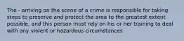 The - arriving on the scene of a crime is responsible for taking steps to preserve and protect the area to the greatest extent possible, and this person must rely on his or her training to deal with any violent or hazardous circumstances