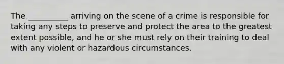 The __________ arriving on the scene of a crime is responsible for taking any steps to preserve and protect the area to the greatest extent possible, and he or she must rely on their training to deal with any violent or hazardous circumstances.