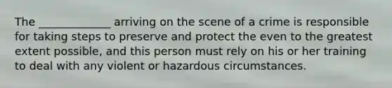 The _____________ arriving on the scene of a crime is responsible for taking steps to preserve and protect the even to the greatest extent possible, and this person must rely on his or her training to deal with any violent or hazardous circumstances.