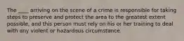 The ____ arriving on the scene of a crime is responsible for taking steps to preserve and protect the area to the greatest extent possible, and this person must rely on his or her training to deal with any violent or hazardous circumstance.