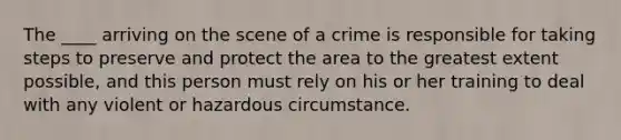 The ____ arriving on the scene of a crime is responsible for taking steps to preserve and protect the area to the greatest extent possible, and this person must rely on his or her training to deal with any violent or hazardous circumstance.