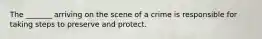 The _______ arriving on the scene of a crime is responsible for taking steps to preserve and protect.