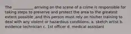 The ___________ arriving on the scene of a crime is responsible for taking steps to preserve and protect the area to the greatest extent possible ,and this person must rely on his/her training to deal with any violent or hazardous conditions. a. sketch artist b. evidence technician c. 1st officer d. medical assistant