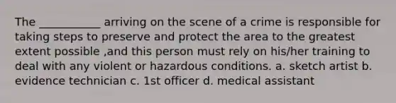 The ___________ arriving on the scene of a crime is responsible for taking steps to preserve and protect the area to the greatest extent possible ,and this person must rely on his/her training to deal with any violent or hazardous conditions. a. sketch artist b. evidence technician c. 1st officer d. medical assistant