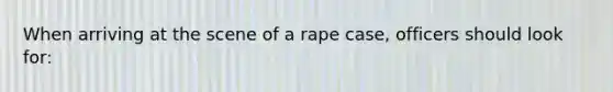 When arriving at the scene of a rape case, officers should look for: