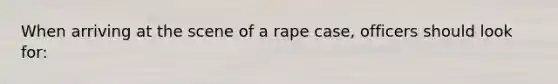 When arriving at the scene of a rape case, officers should look for:​