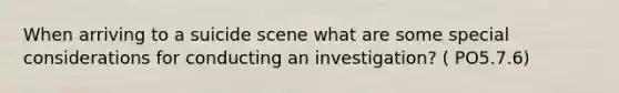 When arriving to a suicide scene what are some special considerations for conducting an investigation? ( PO5.7.6)