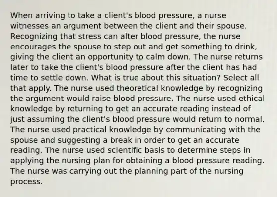 When arriving to take a client's blood pressure, a nurse witnesses an argument between the client and their spouse. Recognizing that stress can alter blood pressure, the nurse encourages the spouse to step out and get something to drink, giving the client an opportunity to calm down. The nurse returns later to take the client's blood pressure after the client has had time to settle down. What is true about this situation? Select all that apply. The nurse used theoretical knowledge by recognizing the argument would raise blood pressure. The nurse used ethical knowledge by returning to get an accurate reading instead of just assuming the client's blood pressure would return to normal. The nurse used practical knowledge by communicating with the spouse and suggesting a break in order to get an accurate reading. The nurse used scientific basis to determine steps in applying the nursing plan for obtaining a blood pressure reading. The nurse was carrying out the planning part of the nursing process.