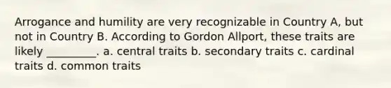 Arrogance and humility are very recognizable in Country A, but not in Country B. According to Gordon Allport, these traits are likely _________. a. central traits b. secondary traits c. cardinal traits d. common traits