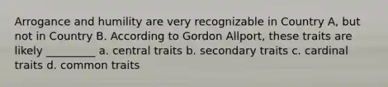 Arrogance and humility are very recognizable in Country A, but not in Country B. According to Gordon Allport, these traits are likely _________ a. central traits b. secondary traits c. cardinal traits d. common traits