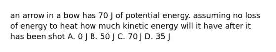 an arrow in a bow has 70 J of potential energy. assuming no loss of energy to heat how much kinetic energy will it have after it has been shot A. 0 J B. 50 J C. 70 J D. 35 J